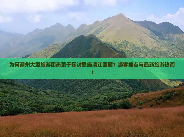 为何潮州大型旅游团热衷于探访恩施清江画廊？游客痛点与最新旅游热词！