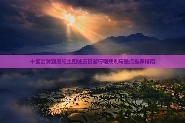 十堰出发到恩施土司城五日游行程规划与景点推荐指南