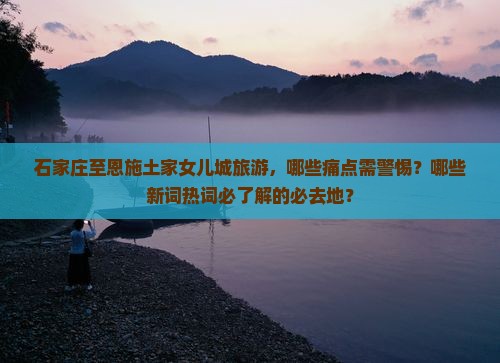 石家庄至恩施土家女儿城旅游，哪些痛点需警惕？哪些新词热词必了解的必去地？