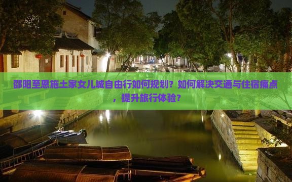 邵阳至恩施土家女儿城自由行如何规划？如何解决交通与住宿痛点，提升旅行体验？
