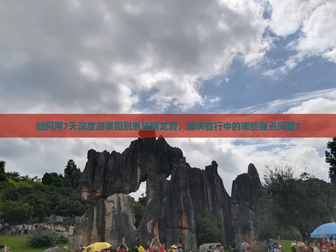 如何用7天深度游襄阳到恩施腾龙洞，解决旅行中的哪些痛点问题？