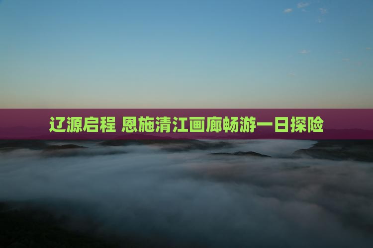 辽源启程 恩施清江画廊畅游一日探险