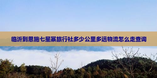 临沂到恩施七星寨旅行社多少公里多远物流怎么走查询