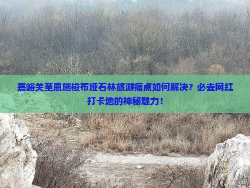 嘉峪关至恩施梭布垭石林旅游痛点如何解决？必去网红打卡地的神秘魅力！