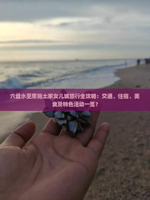 六盘水至恩施土家女儿城旅行全攻略：交通、住宿、美食及特色活动一览？