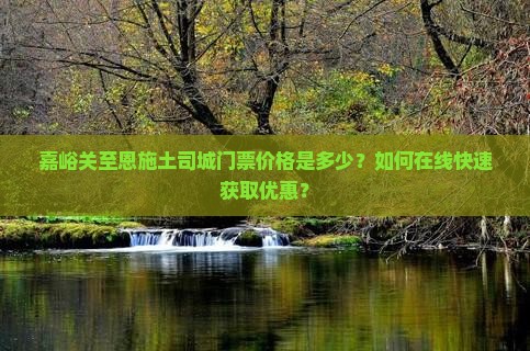 嘉峪关至恩施土司城门票价格是多少？如何在线快速获取优惠？
