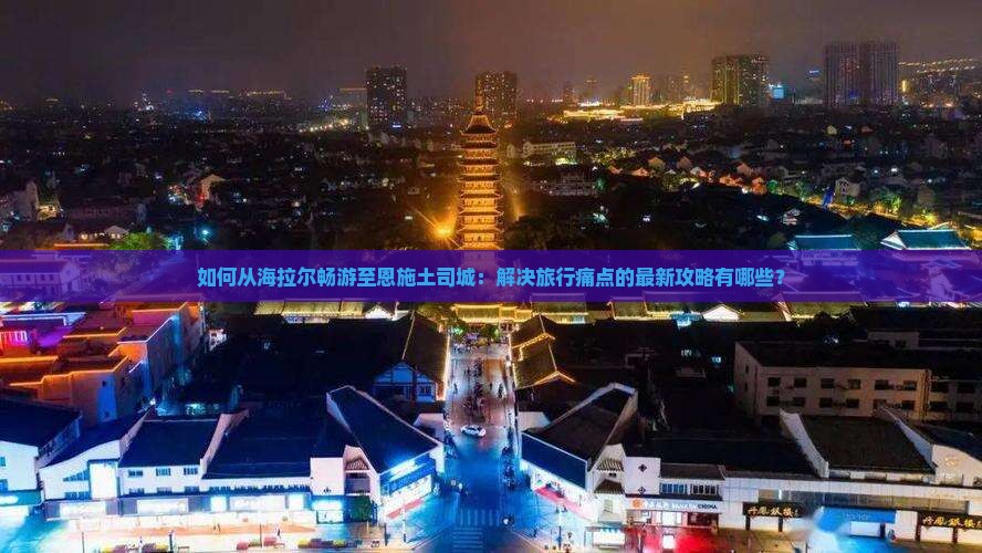 如何从海拉尔畅游至恩施土司城：解决旅行痛点的最新攻略有哪些？