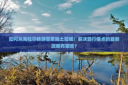 如何从海拉尔畅游至恩施土司城：解决旅行痛点的最新攻略有哪些？