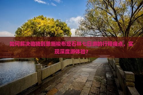 如何解决临猗到恩施梭布垭石林七日游的行程痛点，实现深度游体验？