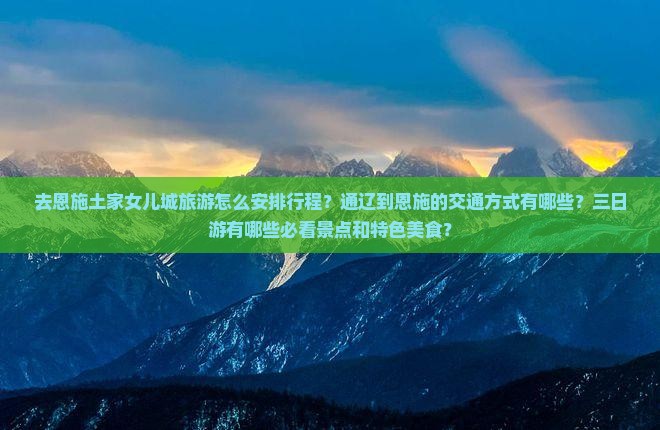 去恩施土家女儿城旅游怎么安排行程？通辽到恩施的交通方式有哪些？三日游有哪些必看景点和特色美食？