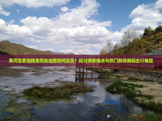 黑河至恩施腾龙洞自由团如何实现？探讨游客痛点与热门新词解码出行难题