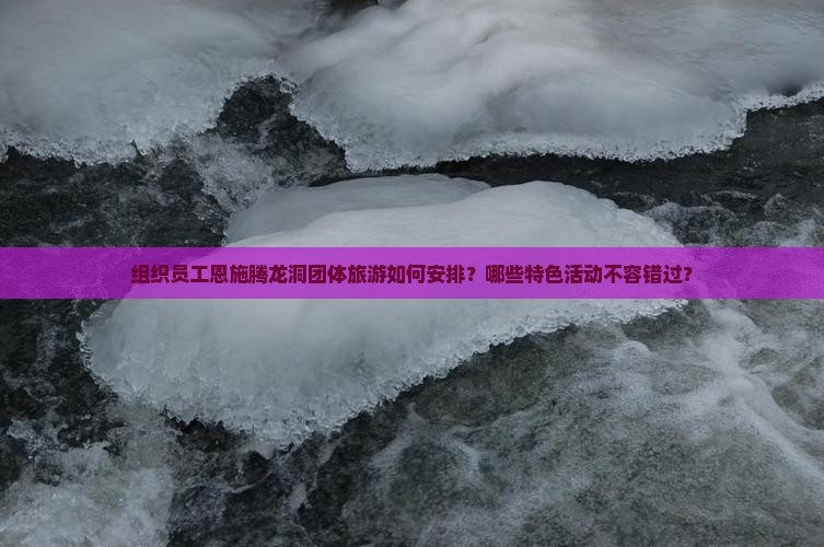 组织员工恩施腾龙洞团体旅游如何安排？哪些特色活动不容错过？