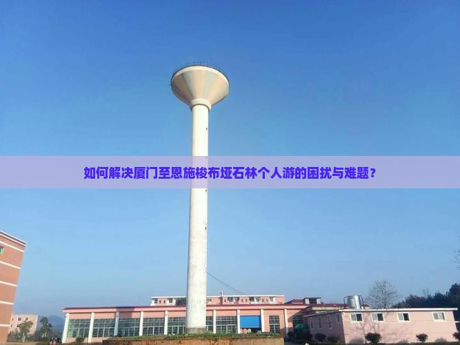 如何解决厦门至恩施梭布垭石林个人游的困扰与难题？