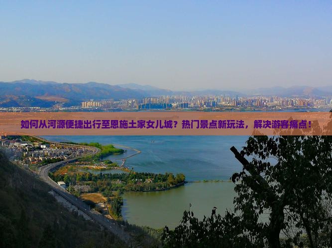 如何从河源便捷出行至恩施土家女儿城？热门景点新玩法，解决游客痛点！