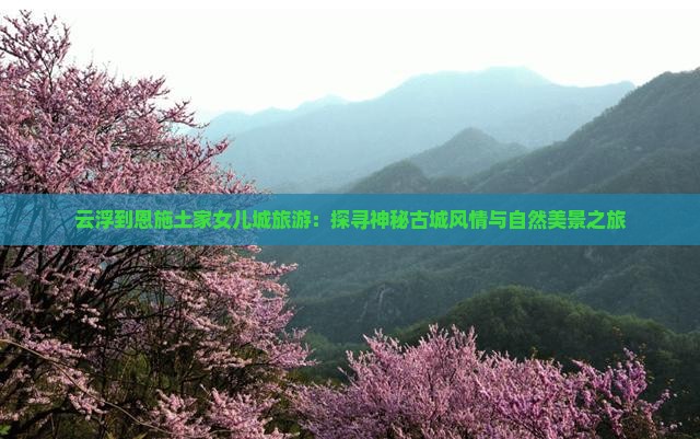 云浮到恩施土家女儿城旅游：探寻神秘古城风情与自然美景之旅