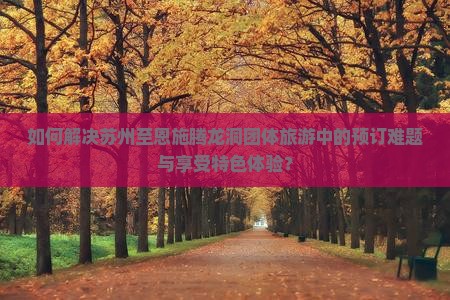 如何解决苏州至恩施腾龙洞团体旅游中的预订难题与享受特色体验？