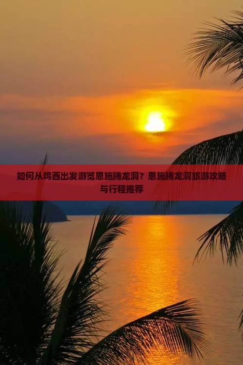 如何从鸡西出发游览恩施腾龙洞？恩施腾龙洞旅游攻略与行程推荐