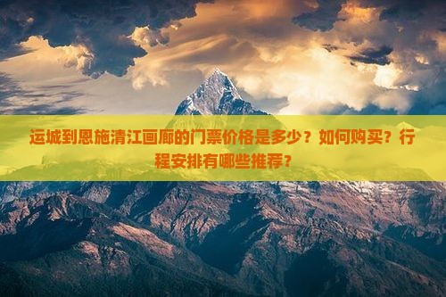 运城到恩施清江画廊的门票价格是多少？如何购买？行程安排有哪些推荐？