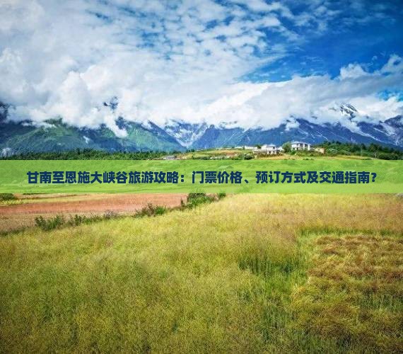 甘南至恩施大峡谷旅游攻略：门票价格、预订方式及交通指南？