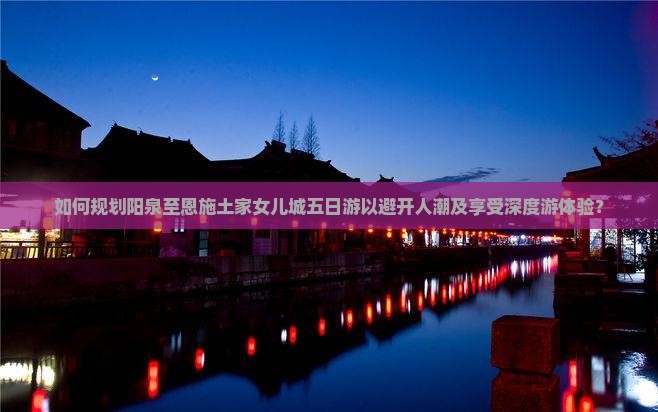 如何规划阳泉至恩施土家女儿城五日游以避开人潮及享受深度游体验？