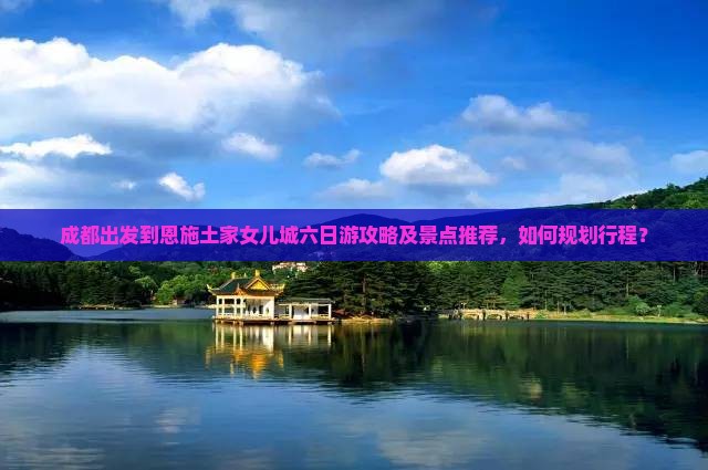 成都出发到恩施土家女儿城六日游攻略及景点推荐，如何规划行程？