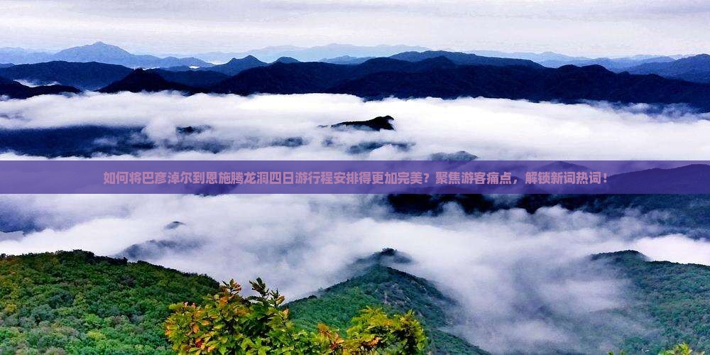 如何将巴彦淖尔到恩施腾龙洞四日游行程安排得更加完美？聚焦游客痛点，解锁新词热词！