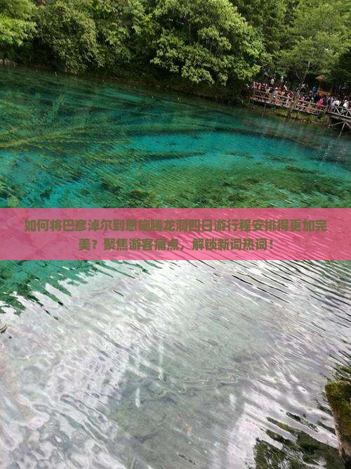 如何将巴彦淖尔到恩施腾龙洞四日游行程安排得更加完美？聚焦游客痛点，解锁新词热词！