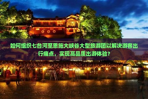 如何组织七台河至恩施大峡谷大型旅游团以解决游客出行痛点,实现高品质出游体验? 如何组织七台河至恩施大峡谷大型旅游团以解决游客出行痛点,实现高品质出游体验?