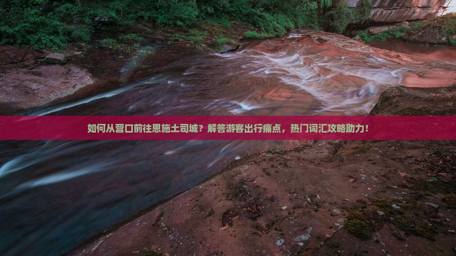 如何从营口前往恩施土司城?解答游客出行痛点,热门词汇攻略助力! 如何从营口前往恩施土司城?解答游客出行痛点,热门词汇攻略助力!