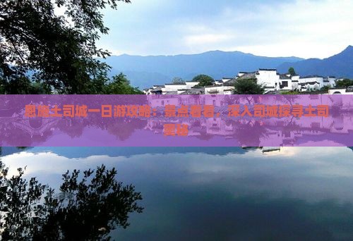 恩施土司城一日游攻略：景点看看，深入司城探寻土司奥秘
