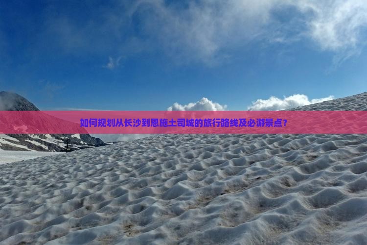 如何规划从长沙到恩施土司城的旅行路线及必游景点？