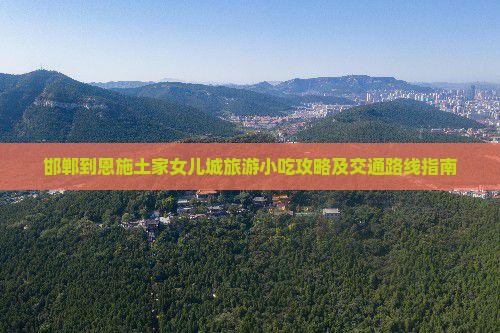 邯郸到恩施土家女儿城旅游小吃攻略及交通路线指南