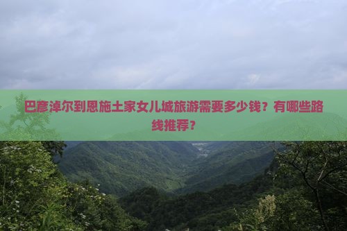 巴彦淖尔到恩施土家女儿城旅游需要多少钱？有哪些路线推荐？