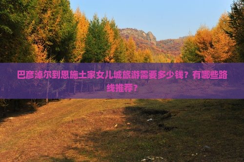 巴彦淖尔到恩施土家女儿城旅游需要多少钱？有哪些路线推荐？