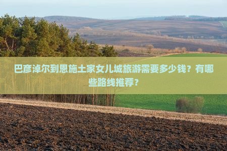 巴彦淖尔到恩施土家女儿城旅游需要多少钱？有哪些路线推荐？