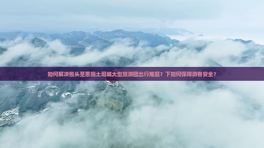 如何解决包头至恩施土司城大型旅游团出行难题？下如何保障游客安全？