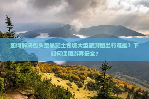 如何解决包头至恩施土司城大型旅游团出行难题？下如何保障游客安全？