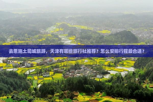 去恩施土司城旅游，天津有哪些旅行社推荐？怎么安排行程最合适？