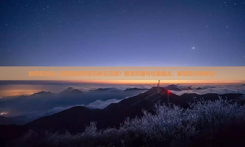 如何规划乐山至恩施梭布垭石林五日游？解决交通与住宿痛点，解锁旅行新体验！