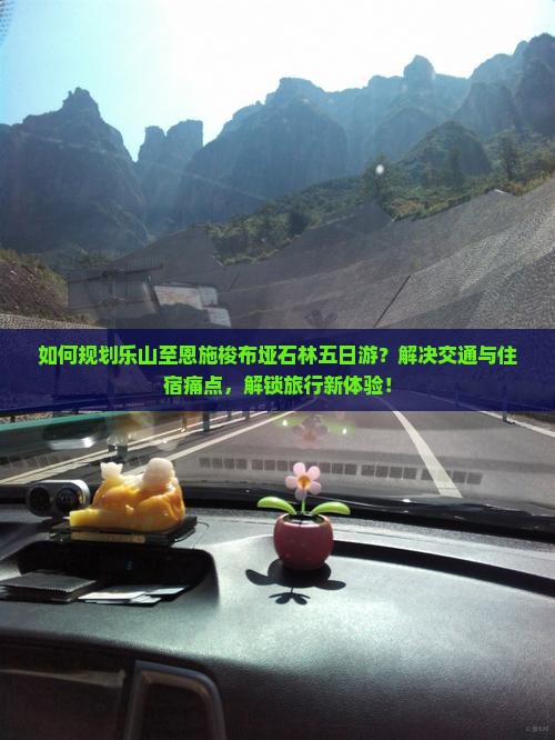 如何规划乐山至恩施梭布垭石林五日游？解决交通与住宿痛点，解锁旅行新体验！