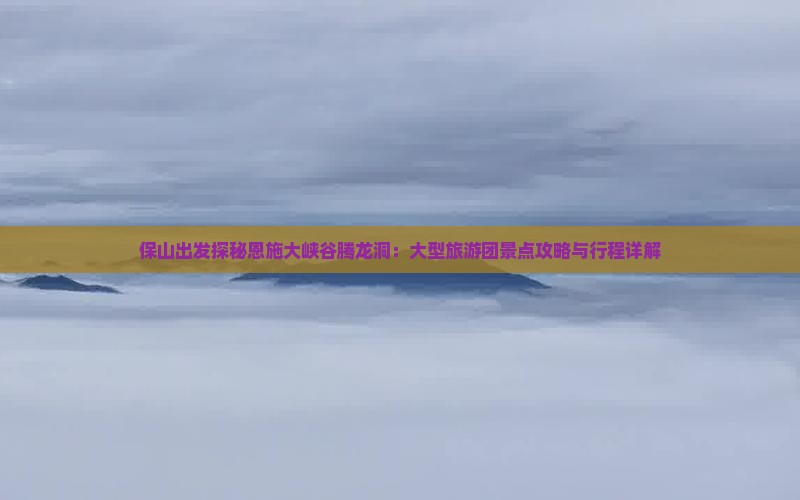 保山出发探秘恩施大峡谷腾龙洞：大型旅游团景点攻略与行程详解