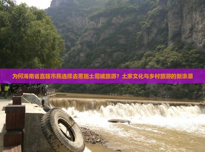 为何海南省直辖市民选择去恩施土司城旅游？土家文化与乡村旅游的新浪潮
