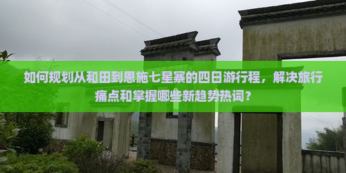 如何规划从和田到恩施七星寨的四日游行程，解决旅行痛点和掌握哪些新趋势热词？
