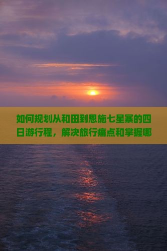 如何规划从和田到恩施七星寨的四日游行程，解决旅行痛点和掌握哪些新趋势热词？