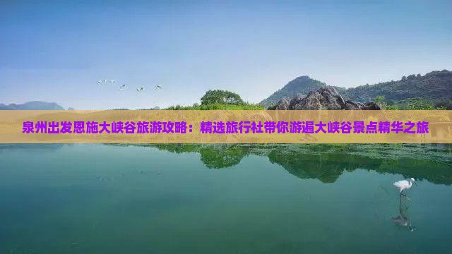 泉州出发恩施大峡谷旅游攻略：精选旅行社带你游遍大峡谷景点精华之旅