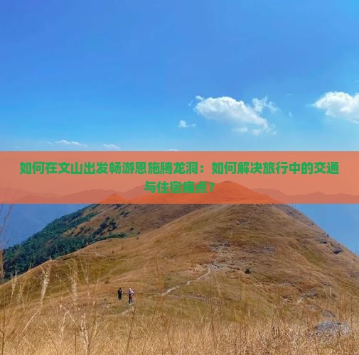 如何在文山出发畅游恩施腾龙洞：如何解决旅行中的交通与住宿痛点？