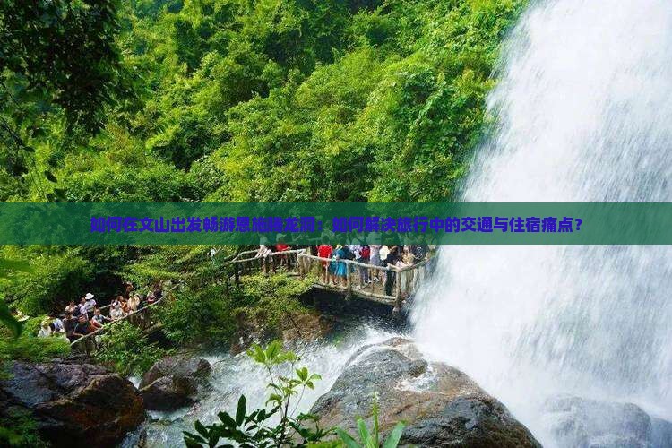 如何在文山出发畅游恩施腾龙洞：如何解决旅行中的交通与住宿痛点？