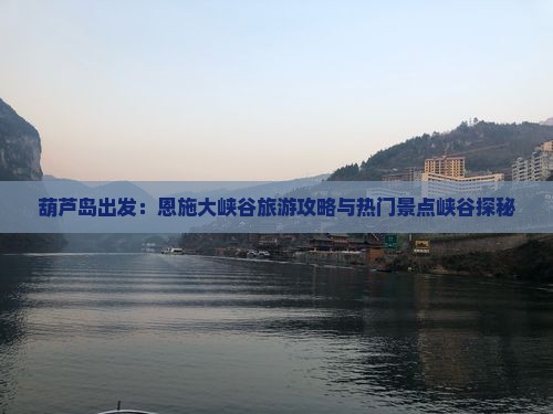 葫芦岛出发：恩施大峡谷旅游攻略与热门景点峡谷探秘