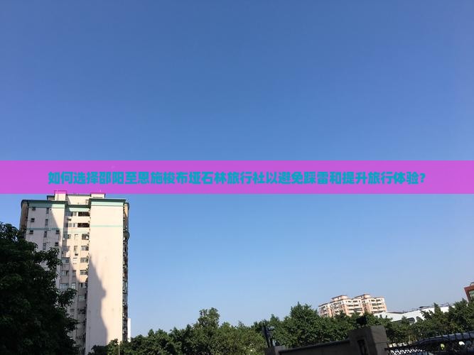 如何选择邵阳至恩施梭布垭石林旅行社以避免踩雷和提升旅行体验？