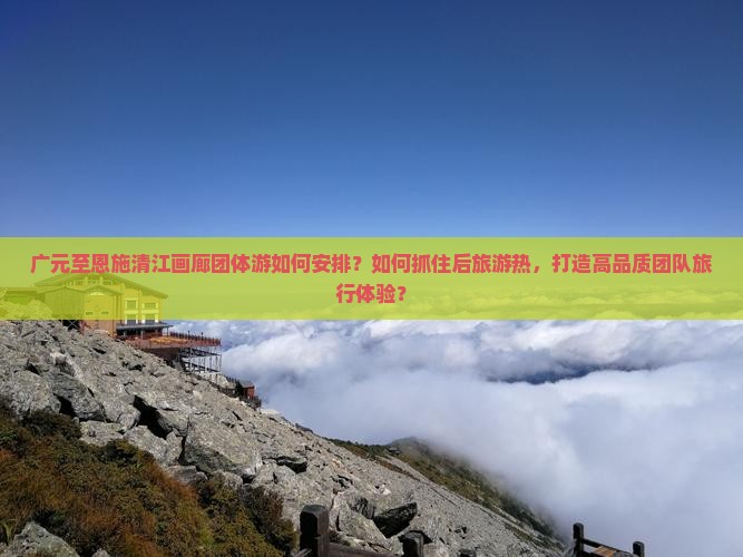广元至恩施清江画廊团体游如何安排？如何抓住后旅游热，打造高品质团队旅行体验？